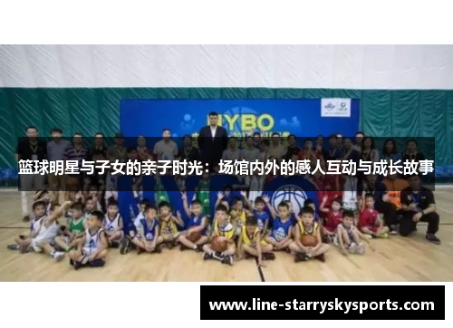 篮球明星与子女的亲子时光：场馆内外的感人互动与成长故事