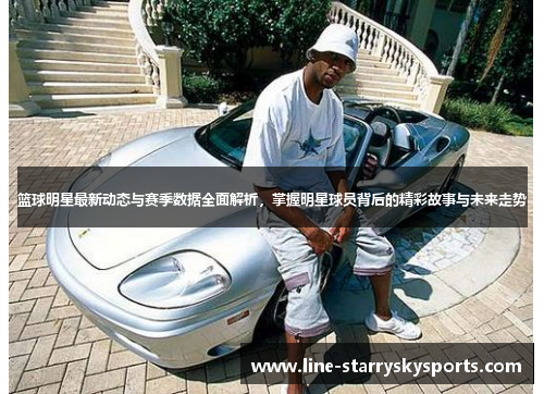 篮球明星最新动态与赛季数据全面解析，掌握明星球员背后的精彩故事与未来走势