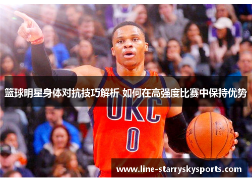 篮球明星身体对抗技巧解析 如何在高强度比赛中保持优势